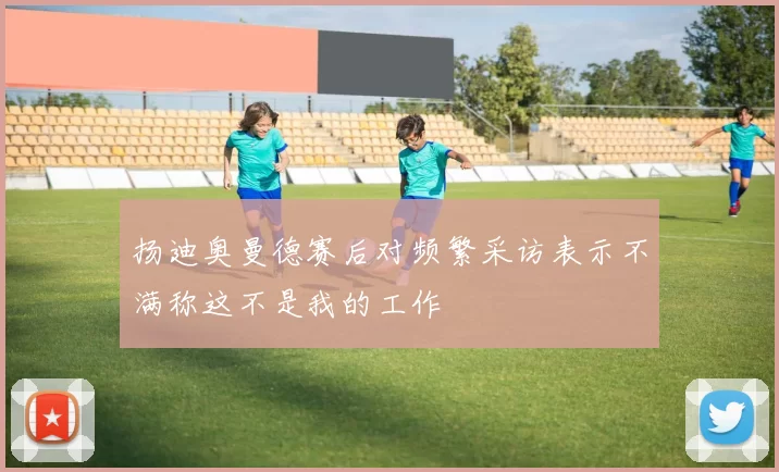 扬迪奥曼德赛后对频繁采访表示不满称这不是我的工作