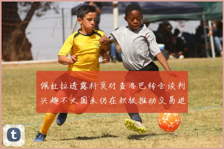 佩杜拉透露科莫对查洛巴转会谈判兴趣不大国米仍在积极推动交易进程