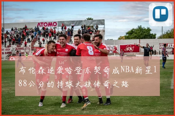 布伦森逆袭哈登东契奇成NBA新星188公分的持球大核传奇之路